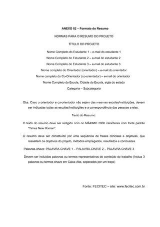 ANEXO 02 – Formato do Resumo

                      NORMAS PARA O RESUMO DO PROJETO

                                 TÍTULO DO PROJETO

                 Nome Completo do Estudante 1 – e-mail do estudante 1

                Nome Completo do Estudante 2 – e-mail do estudante 2

                Nome Completo do Estudante 3 – e-mail do estudante 3

             Nome completo do Orientador (orientador) – e-mail do orientador

         Nome completo do Co-Orientador (co-orientador) – e-mail do orientador

              Nome Completo da Escola, Cidade da Escola, sigla do estado

                                Categoria – Subcategoria



Obs. Caso o orientador e co-orientador não sejam das mesmas escolas/instituições, devem
   ser indicadas todas as escolas/instituições e a correspondência das pessoas a elas.

                                   Texto do Resumo:

O texto do resumo deve ser redigido com no MÁXIMO 2000 caracteres com fonte padrão
   “Times New Roman”.

O resumo deve ser constituído por uma seqüência de frases concisas e objetivas, que
   ressaltem os objetivos do projeto, métodos empregados, resultados e conclusões.

Palavras-chave: PALAVRA-CHAVE 1 – PALAVRA-CHAVE 2 – PALAVRA CHAVE 3

Devem ser incluídos palavras ou termos representativos do conteúdo do trabalho (Inclua 3
   palavras ou termos chave em Caixa Alta, separados por um traço)




                                           Fonte: FECITEC – site: www.fecitec.com.br
 