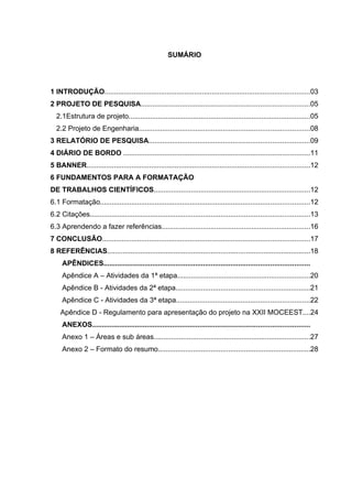 SUMÁRIO




1 INTRODUÇÃO.........................................................................................................03
2 PROJETO DE PESQUISA......................................................................................05
  2.1Estrutura de projeto.............................................................................................05
  2.2 Projeto de Engenharia.......................................................................................08
3 RELATÓRIO DE PESQUISA..................................................................................09
4 DIÁRIO DE BORDO ...............................................................................................11
5 BANNER..................................................................................................................12
6 FUNDAMENTOS PARA A FORMATAÇÃO
DE TRABALHOS CIENTÍFICOS................................................................................12
6.1 Formatação...........................................................................................................12
6.2 Citações................................................................................................................13
6.3 Aprendendo a fazer referências............................................................................16
7 CONCLUSÃO..........................................................................................................17
8 REFERÊNCIAS........................................................................................................18
     APÊNDICES.........................................................................................................
     Apêndice A – Atividades da 1ª etapa....................................................................20
     Apêndice B - Atividades da 2ª etapa.....................................................................21
     Apêndice C - Atividades da 3ª etapa....................................................................22
    Apêndice D - Regulamento para apresentação do projeto na XXII MOCEEST....24
     ANEXOS...............................................................................................................
     Anexo 1 – Áreas e sub áreas................................................................................27
     Anexo 2 – Formato do resumo..............................................................................28
 
