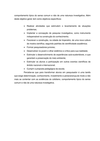 comportamento típico do senso comum e não de uma natureza investigativa. Além
deste objetivo geral, tem como objetivos específicos:


          •   Realizar atividades que estimulem o levantamento de situações
              problemas;
          •   Implantar a concepção de pesquisa investigativa, como instrumento
              indispensável na construção do conhecimento;
          •   Favorecer a construção, na cidade de Imperatriz, de uma nova cultura
              de mostra científica, seguindo padrões de cientificidade acadêmica;
          •   Formar pesquisadores juniores;
          •   Desenvolver no jovem o olhar sistêmico e crítico para sua realidade;
          •   Estimular o desenvolvimento de experiências auto-sustentáveis, e que
              garantam a preservação do meio ambiente;
          •   Estimular os alunos a participação em outros eventos científicos de
              âmbito nacional e internacional;
          •   Cumprir a proposta pedagógica da escola.
          Percebe-se que para transformar alunos em pesquisador é uma tarefa
que exige determinação, conhecimento, investimento e perseverança,de modo a não
mais se contentar com as evidências do cotidiano, comportamento típico do senso
comum e não de uma natureza investigativa.
 