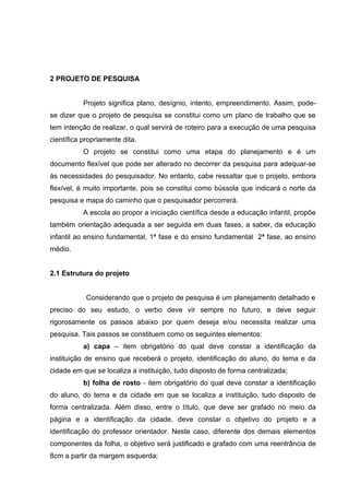 2 PROJETO DE PESQUISA


           Projeto significa plano, desígnio, intento, empreendimento. Assim, pode-
se dizer que o projeto de pesquisa se constitui como um plano de trabalho que se
tem intenção de realizar, o qual servirá de roteiro para a execução de uma pesquisa
científica propriamente dita.
           O projeto se constitui como uma etapa do planejamento e é um
documento flexível que pode ser alterado no decorrer da pesquisa para adequar-se
às necessidades do pesquisador. No entanto, cabe ressaltar que o projeto, embora
flexível, é muito importante, pois se constitui como bússola que indicará o norte da
pesquisa e mapa do caminho que o pesquisador percorrerá.
           A escola ao propor a iniciação científica desde a educação infantil, propõe
também orientação adequada a ser seguida em duas fases, a saber, da educação
infantil ao ensino fundamental, 1ª fase e do ensino fundamental 2ª fase, ao ensino
médio.


2.1 Estrutura do projeto


            Considerando que o projeto de pesquisa é um planejamento detalhado e
preciso do seu estudo, o verbo deve vir sempre no futuro, e deve seguir
rigorosamente os passos abaixo por quem deseja e/ou necessita realizar uma
pesquisa. Tais passos se constituem como os seguintes elementos:
           a) capa – item obrigatório do qual deve constar a identificação da
instituição de ensino que receberá o projeto, identificação do aluno, do tema e da
cidade em que se localiza a instituição, tudo disposto de forma centralizada;
           b) folha de rosto - item obrigatório do qual deve constar a identificação
do aluno, do tema e da cidade em que se localiza a instituição, tudo disposto de
forma centralizada. Além disso, entre o título, que deve ser grafado no meio da
página e a identificação da cidade, deve constar o objetivo do projeto e a
identificação do professor orientador. Neste caso, diferente dos demais elementos
componentes da folha, o objetivo será justificado e grafado com uma reentrância de
8cm a partir da margem esquerda;
 