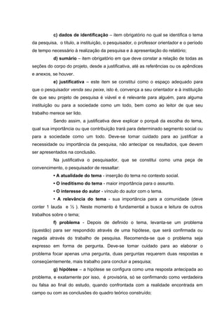 c) dados de identificação – item obrigatório no qual se identifica o tema
da pesquisa, o título, a instituição, o pesquisador, o professor orientador e o período
de tempo necessário à realização da pesquisa e à apresentação do relatório;
          d) sumário – item obrigatório em que deve constar a relação de todas as
seções do corpo do projeto, desde a justificativa, até as referências ou os apêndices
e anexos, se houver.
          e) justificativa – este item se constitui como o espaço adequado para
que o pesquisador venda seu peixe, isto é, convença a seu orientador e à instituição
de que seu projeto de pesquisa é viável e é relevante para alguém, para alguma
instituição ou para a sociedade como um todo, bem como ao leitor de que seu
trabalho merece ser lido.
          Sendo assim, a justificativa deve explicar o porquê da escolha do tema,
qual sua importância ou que contribuição trará para determinado segmento social ou
para a sociedade como um todo. Deve-se tomar cuidado para ao justificar a
necessidade ou importância da pesquisa, não antecipar os resultados, que devem
ser apresentados na conclusão.
          Na justificativa o pesquisador, que se constitui como uma peça de
convencimento, o pesquisador de ressaltar:
          • A atualidade do tema - inserção do tema no contexto social.
          • O ineditismo do tema - maior importância para o assunto.
          • O interesse do autor - vínculo do autor com o tema.
          • A relevância do tema - sua importância para a comunidade (deve
conter 1 lauda e ½ ). Neste momento é fundamental a busca e leitura de outros
trabalhos sobre o tema;
          f) problema - Depois de definido o tema, levanta-se um problema
(questão) para ser respondido através de uma hipótese, que será confirmada ou
negada através do trabalho de pesquisa. Recomenda-se que o problema seja
expresso em forma de pergunta. Deve-se tomar cuidado para ao elaborar o
problema focar apenas uma pergunta, duas perguntas requerem duas respostas e
conseqüentemente, mais trabalho para concluir a pesquisa;
          g) hipótese – a hipótese se configura como uma resposta antecipada ao
problema, e exatamente por isso, é provisória, só se confirmando como verdadeira
ou falsa ao final do estudo, quando confrontada com a realidade encontrada em
campo ou com as conclusões do quadro teórico construído;
 