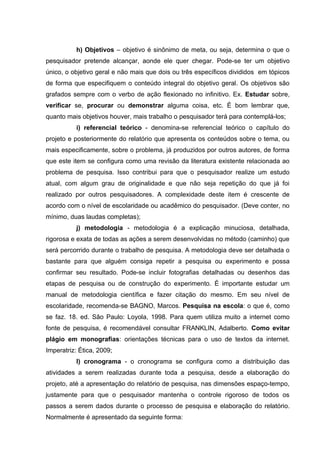 h) Objetivos – objetivo é sinônimo de meta, ou seja, determina o que o
pesquisador pretende alcançar, aonde ele quer chegar. Pode-se ter um objetivo
único, o objetivo geral e não mais que dois ou três específicos divididos em tópicos
de forma que especifiquem o conteúdo integral do objetivo geral. Os objetivos são
grafados sempre com o verbo de ação flexionado no infinitivo. Ex. Estudar sobre,
verificar se, procurar ou demonstrar alguma coisa, etc. É bom lembrar que,
quanto mais objetivos houver, mais trabalho o pesquisador terá para contemplá-los;
           i) referencial teórico - denomina-se referencial teórico o capítulo do
projeto e posteriormente do relatório que apresenta os conteúdos sobre o tema, ou
mais especificamente, sobre o problema, já produzidos por outros autores, de forma
que este item se configura como uma revisão da literatura existente relacionada ao
problema de pesquisa. Isso contribui para que o pesquisador realize um estudo
atual, com algum grau de originalidade e que não seja repetição do que já foi
realizado por outros pesquisadores. A complexidade deste item é crescente de
acordo com o nível de escolaridade ou acadêmico do pesquisador. (Deve conter, no
mínimo, duas laudas completas);
           j) metodologia - metodologia é a explicação minuciosa, detalhada,
rigorosa e exata de todas as ações a serem desenvolvidas no método (caminho) que
será percorrido durante o trabalho de pesquisa. A metodologia deve ser detalhada o
bastante para que alguém consiga repetir a pesquisa ou experimento e possa
confirmar seu resultado. Pode-se incluir fotografias detalhadas ou desenhos das
etapas de pesquisa ou de construção do experimento. É importante estudar um
manual de metodologia científica e fazer citação do mesmo. Em seu nível de
escolaridade, recomenda-se BAGNO, Marcos. Pesquisa na escola: o que é, como
se faz. 18. ed. São Paulo: Loyola, 1998. Para quem utiliza muito a internet como
fonte de pesquisa, é recomendável consultar FRANKLIN, Adalberto. Como evitar
plágio em monografias: orientações técnicas para o uso de textos da internet.
Imperatriz: Ética, 2009;
           l) cronograma - o cronograma se configura como a distribuição das
atividades a serem realizadas durante toda a pesquisa, desde a elaboração do
projeto, até a apresentação do relatório de pesquisa, nas dimensões espaço-tempo,
justamente para que o pesquisador mantenha o controle rigoroso de todos os
passos a serem dados durante o processo de pesquisa e elaboração do relatório.
Normalmente é apresentado da seguinte forma:
 