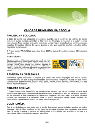 - 11 -
VALORES HUMANOS NA ESCOLA
PROJETO VR SOLIDÁRIO
O papel da escola hoje ultrapassa a cognição e avança para a construção de valores. Os alunos
conhecem outros mundos, aprendem a lidar com as diferenças, a respeitar e a ajudar os mais
necessitados. Toda a escola se envolve através de campanhas de arrecadação de alimentos, roupas,
calçados, brinquedos, objetos de higiene pessoal e etc, que ajudando creches, orfanatos, asilos,
hospitais e comunidades.
O Projeto social, VR Solidário, que existe desde 2007 na escola já beneficiou mais de 12 instituições
carentes.
Selo Escola Solidária
O projeto foi criado em 2003 e acontece a cada dois anos. O Selo Escola
Solidária é uma realização do Instituto Faça Parte, em parceria com o MEC
(Ministério da Educação), Consed (Conselho Nacional de Secretários de
Educação), Undime (União Nacional dos Dirigentes Municipais de
Educação), Unesco (Organização das Nações Unidas para a Educação, a
Ciência e a Cultura), OEI (Organização dos Estados Ibero-americanos para
a Educação, a Ciência e Cultura) e Unicef (Fundo das Nações Unidas para a
Infância).
RESPEITO ÀS DIFERENÇAS
Elaboramos ações constantes e projetos que visam uma maior integração dos nossos alunos,
valorizando cada ser com suas particularidades, potencializando sempre as virtudes uns dos outros.
Manifestações discriminatórias, seja de raça, credo, cultural, social, estética, entre outras, não são
aceitas no âmbito escolar.
PROJETO BRILHAR
O Projeto Brilhar existe desde 2001 e é voltado para o trabalho com valores humanos. A cada ano é
lançado uma abordagem diferente para ser desenvolvida. Sua essência está em trabalhar a formação
do ser humano, o que ultrapassa os conteúdos propostos de cada série. Buscamos provocar
inquietações, sentimentos e reflexões sobre a nossa participação neste mundo, levando em
consideração conhecimentos filosóficos, éticos, morais e espirituais.
CLICK FAMÍLIA
Este é um trabalho que visa junto com a família dos nossos alunos, estudar, construir conceitos,
pesquisar, tirar dúvidas, fortalecer um ao outro nas diversas temáticas que interessam aos nossos
pais. A escola organiza o espaço, os palestrantes, a formatação dos eventos e os pais e a
comunidade são previamente convidados a participar.
 