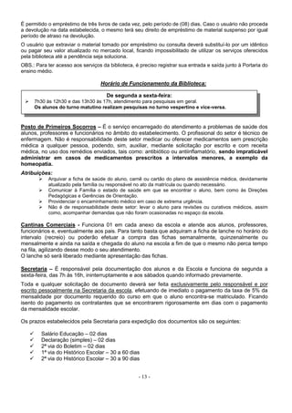 - 13 -
É permitido o empréstimo de três livros de cada vez, pelo período de (08) dias. Caso o usuário não proceda
a devolução na data estabelecida, o mesmo terá seu direito de empréstimo de material suspenso por igual
período de atraso na devolução.
O usuário que extraviar o material tomado por empréstimo ou consulta deverá substituí-lo por um idêntico
ou pagar seu valor atualizado no mercado local, ficando impossibilitado de utilizar os serviços oferecidos
pela biblioteca até a pendência seja soluciona.
OBS.: Para ter acesso aos serviços da biblioteca, é preciso registrar sua entrada e saída junto à Portaria do
ensino médio.
Horário de Funcionamento da Biblioteca:
Posto de Primeiros Socorros – É o serviço encarregado do atendimento a problemas de saúde dos
alunos, professores e funcionários no âmbito do estabelecimento. O profissional do setor é técnico de
enfermagem. Não é responsabilidade deste setor medicar ou oferecer medicamentos sem prescrição
médica a qualquer pessoa, podendo, sim, auxiliar, mediante solicitação por escrito e com receita
médica, no uso dos remédios enviados, tais como: antibiótico ou antiinflamatório, sendo impraticável
administrar em casos de medicamentos prescritos a intervalos menores, a exemplo da
homeopatia.
Atribuições:
 Arquivar a ficha de saúde do aluno, carnê ou cartão do plano de assistência médica, devidamente
atualizado pela família ou responsável no ato da matrícula ou quando necessário.
 Comunicar à Família o estado de saúde em que se encontrar o aluno, bem como às Direções
Pedagógicas e Gerências de Orientação.
 Providenciar o encaminhamento médico em caso de extrema urgência.
 Não é de responsabilidade deste setor: levar o aluno para revisões ou curativos médicos, assim
como, acompanhar demandas que não foram ocasionadas no espaço da escola.
Cantinas Comerciais - Funciona 01 em cada anexo da escola e atende aos alunos, professores,
funcionários e, eventualmente aos pais. Para tanto basta que adquiram a ficha de lanche no horário do
intervalo (recreio) ou poderão efetuar a compra das fichas semanalmente, quinzenalmente ou
mensalmente e ainda na saída e chegada do aluno na escola a fim de que o mesmo não perca tempo
na fila, agilizando desse modo o seu atendimento.
O lanche só será liberado mediante apresentação das fichas.
Secretaria – É responsável pela documentação dos alunos e da Escola e funciona de segunda a
sexta-feira, das 7h às 16h, ininterruptamente e aos sábados quando informado previamente.
Toda e qualquer solicitação de documento deverá ser feita exclusivamente pelo responsável e por
escrito pessoalmente na Secretaria da escola, efetuando de imediato o pagamento da taxa de 5% da
mensalidade por documento requerido do curso em que o aluno encontra-se matriculado. Ficando
isento do pagamento os contratantes que se encontrarem rigorosamente em dias com o pagamento
da mensalidade escolar.
Os prazos estabelecidos pela Secretaria para expedição dos documentos são os seguintes:
 Salário Educação – 02 dias
 Declaração (simples) – 02 dias
 2ª via do Boletim – 02 dias
 1ª via do Histórico Escolar – 30 a 60 dias
 2ª via do Histórico Escolar – 30 a 90 dias
De segunda a sexta-feira:
 7h30 às 12h30 e das 13h30 às 17h, atendimento para pesquisas em geral.
Os alunos do turno matutino realizam pesquisas no turno vespertino e vice-versa.
 