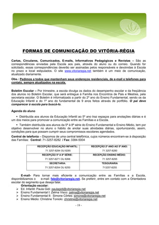 - 18 -
FORMAS DE COMUNICAÇÃO DO VITÓRIA-RÉGIA
Cartas, Circulares, Comunicados, E-mails, Informativos Pedagógicos e Revistas – São as
correspondências enviadas pela Escola aos pais, através do aluno ou do correio. Quando for
solicitado, essas correspondências deverão ser assinadas pelos responsáveis e devolvidas à Escola
no prazo e local estipulados. O site www.vitoriaregia.net também é um meio de comunicação,
atualizado diariamente.
Obs.: Pedimos a todos que mantenham seus endereços residenciais, de e-mail e telefones para
contato, sempre atualizados na escola.
Boletim Escolar – Por trimestre, a escola divulga os dados do desempenho escolar e da freqüência
dos alunos no Boletim Escolar, que será entregue à Família nos Encontros de Pais e Mestres, pela
secretaria escolar. O Boletim é informatizado a partir do 2º ano do Ensino Fundamental, sendo os da
Educação Infantil e do 1º ano do fundamental de 9 anos feitos através de portfólio. O pai deve
comparecer à escola para buscá-lo.
Agenda do aluno
 Distribuída aos alunos da Educação Infantil ao 5º ano traz espaços para anotações diárias e é
um dos meios para promover a comunicação entre as Famílias e a Escola.
 Também distribuída aos alunos da 5ª à 8ª série do Ensino Fundamental e Ensino Médio, tem por
objetivo desenvolver no aluno o hábito de anotar suas atividades diárias, oportunizando, assim,
condições para que possam cumprir seus compromissos escolares agendados.
Central de telefonia – Dispomos de uma central telefônica, cujos números encontram-se à disposição
das Famílias: Central: 71-3257-8282 / Fax: 3384-5004
RECEPÇÃO EDUCAÇÃO INFANTIL:
71 3257-8284 OU 8285
RECEPÇÃO 2º ANO AO 5º ANO:
71 3257-8280
RECEPÇÃO 5ª A 8ª SÉRIE:
71 3257-8271 OU 8268
RECEPÇÃO ENSINO MÉDIO:
71 3257-8295
SECRETARIA:
71 3257-8204 OU 8250
TESOURARIA
713257-8255
E-mail- Para tornar mais eficiente a comunicação entre as Famílias e a Escola,
disponibilizamos o e-mail: fale@vitoriaregia.net. Se preferir, entre em contato com a Orientadora
escolar do segmento que deseja falar.
Orientação escolar:
 Ed. Infantil: Paula Gidi: paulagidi@vitoriaregia.net
 Ensino Fundamental I: Zelma Visco: zelma@vitoriaregia.net
 Ensino Fundamental II: Simone Côrtes: simone@vitoriaregia.net
 Ensino Médio: Christine Toniolo: christine@vitoriaregia.net
 