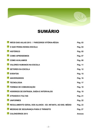 - 2 -
SUMÁRIO
INÍCIO DAS AULAS 2013 / PARCEIROS VITÓRIA-RÉGIA Pág. 03
O QUE PENSA NOSSA ESCOLA Pág. 04
HISTÓRICO Pág. 05
COMO APRENDEMOS Pág. 07
COMO AVALIAMOS Pág. 08
VALORES HUMANOS NA ESCOLA Pág. 11
SETORES DA ESCOLA Pág. 12
EVENTOS Pág. 15
ANIVERSÁRIOS Pág. 16
TECNOLOGIA Pág. 17
FORMAS DE COMUNICAÇÃO Pág. 18
HORÁRIOS DE ENTRADA, SAÍDA E INTERVALOS Pág. 19
ATRASOS E FALTAS Pág. 21
UNIFORMES Pág. 22
REGULAMENTO GERAL DOS ALUNOS - ED. INFANTIL AO ENS. MÉDIO Pág. 23
MEDIDAS DE SEGURANÇA PARA O TRÂNSITO Pág. 27
CALENDÁRIOS 2013 Anexos
 