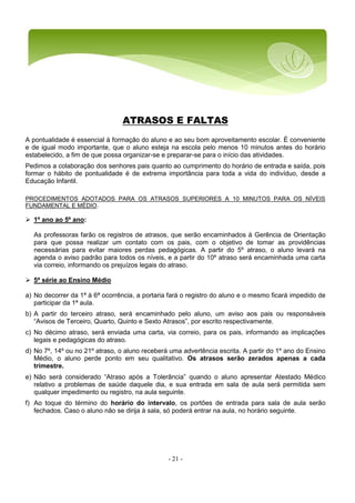 - 21 -
ATRASOS E FALTAS
A pontualidade é essencial à formação do aluno e ao seu bom aproveitamento escolar. É conveniente
e de igual modo importante, que o aluno esteja na escola pelo menos 10 minutos antes do horário
estabelecido, a fim de que possa organizar-se e preparar-se para o início das atividades.
Pedimos a colaboração dos senhores pais quanto ao cumprimento do horário de entrada e saída, pois
formar o hábito de pontualidade é de extrema importância para toda a vida do indivíduo, desde a
Educação Infantil.
PROCEDIMENTOS ADOTADOS PARA OS ATRASOS SUPERIORES A 10 MINUTOS PARA OS NÍVEIS
FUNDAMENTAL E MÉDIO.
 1º ano ao 5º ano:
As professoras farão os registros de atrasos, que serão encaminhados à Gerência de Orientação
para que possa realizar um contato com os pais, com o objetivo de tomar as providências
necessárias para evitar maiores perdas pedagógicas. A partir do 5º atraso, o aluno levará na
agenda o aviso padrão para todos os níveis, e a partir do 10º atraso será encaminhada uma carta
via correio, informando os prejuízos legais do atraso.
 5ª série ao Ensino Médio
a) No decorrer da 1ª à 6ª ocorrência, a portaria fará o registro do aluno e o mesmo ficará impedido de
participar da 1ª aula.
b) A partir do terceiro atraso, será encaminhado pelo aluno, um aviso aos pais ou responsáveis
“Avisos de Terceiro, Quarto, Quinto e Sexto Atrasos”, por escrito respectivamente.
c) No décimo atraso, será enviada uma carta, via correio, para os pais, informando as implicações
legais e pedagógicas do atraso.
d) No 7º, 14º ou no 21º atraso, o aluno receberá uma advertência escrita. A partir do 1º ano do Ensino
Médio, o aluno perde ponto em seu qualitativo. Os atrasos serão zerados apenas a cada
trimestre.
e) Não será considerado “Atraso após a Tolerância” quando o aluno apresentar Atestado Médico
relativo a problemas de saúde daquele dia, e sua entrada em sala de aula será permitida sem
qualquer impedimento ou registro, na aula seguinte.
f) Ao toque do término do horário do intervalo, os portões de entrada para sala de aula serão
fechados. Caso o aluno não se dirija à sala, só poderá entrar na aula, no horário seguinte.
 