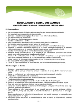 - 23 -
REGULAMENTO GERAL DOS ALUNOS
EDUCAÇÃO INFANTIL, ENSINO FUNDAMENTAL E ENSINO MÉDIO
Direitos dos Alunos
 Ser considerado e valorizado em sua individualidade, sem comparação nem preferência.
 Ser respeitado, sem qualquer tipo de discriminação.
 Conhecer a metodologia pedagógica da escola e o seu sistema de avaliação.
 Ser orientado em suas dificuldades.
 Ser tratado com dignidade pelos seus colegas.
 Receber seus trabalhos e tarefas.
 Participar de eventos e esportes quando promovidos e convidados pela escola.
 Ser atendido pelas Gerências e demais setores de atendimento.
 Ser ouvido em suas críticas e sugestões que possam contribuir para melhoria da escola.
 Requerer 2ª chamada, obedecendo ao prazo de 48 horas, mediante apresentação de atestado
médico ou do pagamento da segunda chamada (desconsiderar para Educação Infantil).
 Receber informações quanto às normas disciplinares e pedagógicas.
 Requerer revisão de avaliação por si ou através de seu responsável, quando houver dúvidas
quanto à correção (desconsiderar para Educação Infantil).
 Fazer uso dos sanitários durante as aulas se autorizado pelo professor ou se apresentar atestado
médico que comprove problemas de saúde (desconsiderar para Educação Infantil).
 Utilizar o acervo da biblioteca respeitando suas normas e regulamentos, em turno oposto.
 Ser sócio do DVD-Régia (clube de DVD).
 Utilizar os jogos emprestados, no âmbito escolar, nos horários estabelecidos pelo mesmo.
Orientações para os Alunos
 Conhecer e seguir as orientações contidas neste manual.
 Respeitar todo e qualquer funcionário, colegas e visitantes da escola. Enfim, respeitar uns aos
outros.
 Cantar o Hino Nacional, com todo respeito, quando convidado pela escola a fazê-lo.
 Freqüentar a escola devidamente uniformizado.
 Cumprir as datas estabelecidas pelo professor para entrega das atividades.
 Freqüentar regularmente todas as aulas.
 Estudar diariamente e não apenas na véspera das Verificações da Aprendizagem.
 Inteirar-se do Sistema de Verificação de Aprendizagem e acompanhar seu rendimento escolar.
 Zelar pelo bom nome da escola, dentro e fora de suas dependências.
 Manter seu material didático devidamente identificado para uma possível devolução, caso haja
perda nas dependências da escola.
 Responsabilizar-se pelos seus materiais de uso pessoal, tais como: mochila, lancheira, módulos,
livros, cadernos, brinquedo, etc., não os deixando nos bancos ou demais áreas de circulação
escolar.
 Sugerimos não trazer ou utilizar boné na escola, pois não haverá devolução ou restituição, caso
haja perda ou desvio do objeto.
 Não deixar valores em dinheiro ou outros objetos de valor no interior de suas mochilas, devendo
guardar consigo.
 