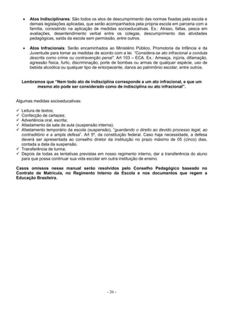 - 26 -
 Atos Indisciplinares: São todos os atos de descumprimento das normas fixadas pela escola e
demais legislações aplicadas, que serão acompanhados pela própria escola em parceria com a
família, consistindo na aplicação de medidas socioeducativas. Ex.: Atraso, faltas, pesca em
avaliações, desentendimento verbal entre os colegas, descumprimento das atividades
pedagógicas, saída da escola sem permissão, entre outros.
 Atos Infracionais: Serão encaminhados ao Ministério Público, Promotoria da Infância e da
Juventude para tomar as medidas de acordo com a lei. “Considera-se ato infracional a conduta
descrita como crime ou contravenção penal”. Art 103 – ECA. Ex.: Ameaça, injúria, difamação,
agressão física, furto, discriminação, porte de bombas ou armas de qualquer espécie, uso de
bebida alcoólica ou qualquer tipo de entorpecente, danos ao patrimônio escolar, entre outros.
Lembramos que “Nem todo ato de indisciplina corresponde a um ato infracional, e que um
mesmo ato pode ser considerado como de indisciplina ou ato infracional”.
Algumas medidas socioeducativas:
 Leitura de textos;
 Confecção de cartazes;
 Advertência oral, escrita;
 Afastamento da sala de aula (suspensão interna);
 Afastamento temporário da escola (suspensão), “guardando o direito ao devido processo legal, ao
contraditório e a ampla defesa”. Art 5º, da constituição federal. Caso haja necessidade, a defesa
deverá ser apresentada ao conselho diretor da instituição no prazo máximo de 05 (cinco) dias,
contada a data da suspensão.
 Transferência de turma;
 Depois de todas as tentativas previstas em nosso regimento interno, dar a transferência do aluno
para que possa continuar sua vida escolar em outra instituição de ensino.
Casos omissos nesse manual serão resolvidos pelo Conselho Pedagógico baseado no
Contrato de Matrícula, no Regimento Interno da Escola e nos documentos que regem a
Educação Brasileira.
 