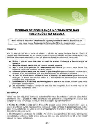 - 27 -
MEDIDAS DE SEGURANÇA NO TRÂNSITO NAS
IMEDIAÇÕES DA ESCOLA
TRÂNSITO
Nos horários de entrada e saída de alunos, o trânsito se mostra bastante intenso. Devido à
concentração das atividades em um mesmo horário, torna-se muito difícil resolver a situação de forma
definitiva, porém algumas atitudes podem ser adotadas visando a minimizar os transtornos:
a) Utilize o portão específico para o nível de ensino: Embarque e Desembarque de
portador.
b) Não pare no meio da rua nem em cima da faixa de pedestre.
c) Seja o mais breve possível no desembarque dos alunos, procurando evitar formar filas
duplas de carros, que impedem o fluxo do trânsito.
d) Pedimos que não estacione em frente às portarias principais solicitando à portaria que o
chame o aluno pelo microfone, pois esta prática dificulta o fluxo contínuo de carros.
e) A saída do aluno deverá acontecer com a presença do responsável pessoalmente na
recepção. Os alunos da Educação Infantil e 1º ano deverão ser desembarcados diretamente
pelos pais e/ou responsáveis.
f) Evite estacionar os veículos nas imediações das portarias da Escola. Nesses locais não é
permitido o estacionamento.
g) Ao estacionar o veículo, verifique se este não está ocupando mais de uma vaga ou se
atrapalha a manobra de outro.
SEGURANÇA
Temos visto com frequência na mídia o aumento considerável dos índices de violência. Desta forma,
entendemos que é preciso medidas preventivas para garantirmos a segurança de pessoas que
compõem a nossa comunidade escolar. Confira abaixo como é possível contribuir:
a) Portão de entrada e saída para o transporte escolar (anexo Ensino Fundamental) - Após o
acesso e saída dos alunos, nos respectivos horários, é vetada a entrada de pessoas por esse portão.
Deste modo, solicitamos que utilize a entrada principal/portaria do anexo do Ensino Fundamental para
desembarque do nosso aluno.
b) Identificação dos visitantes na entrada - Ao adentrar as dependências da escola, identifique-se
nas recepções centrais de cada anexo. Colabore para que seu atendimento se dê o mais rápido
possível por nossos profissionais.
INVESTIMENTO: Possuímos 50 câmeras de segurança internas e externas distribuídas em
todo nosso espaço físico para monitoramento diário das áreas comuns.
 