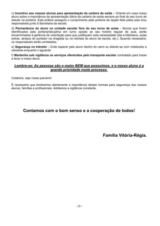 - 28 -
c) Incentivo aos nossos alunos para apresentação da carteira de saída – Oriente em casa nosso
aluno sobre a importância da apresentação diária da carteira de saída sempre ao final do seu turno de
estudo na portaria. Esta prática assegura o cumprimento pela portaria da opção feita pelos pais e/ou
responsáveis junto à Secretaria da escola.
d) Permanência do aluno na unidade escolar fora do seu turno de aulas - Alunos que forem
identificados pela portaria/disciplina em turno oposto ao seu horário regular de aula, serão
encaminhados à gerência de orientação para que justifiquem esta necessidade (ida à biblioteca, aulas
extras, atrasos do portador na chegada ou na retirada do aluno da escola, etc.). Quando necessário,
os responsáveis serão contatados.
e) Segurança no trânsito – Evite esperar pelo aluno dentro do carro ou distrair-se com notebooks e
celulares enquanto o aguarda.
f) Mantenha sob vigilância os serviços oferecidos pelo transporte escolar contratado para trazer
e levar o nosso aluno.
Lembre-se: As pessoas são o maior BEM que possuímos, e o nosso aluno é a
grande prioridade neste processo.
Colabore, seja nosso parceiro!
É necessário que lembremos diariamente a importância destas normas para segurança dos nossos
alunos, famílias e profissionais. Adotemos a vigilância constante.
Contamos com o bom senso e a cooperação de todos!
Família Vitória-Régia.
 