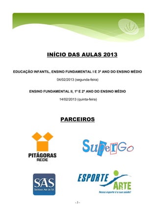 - 3 -
INÍCIO DAS AULAS 2013
EDUCAÇÃO INFANTIL, ENSINO FUNDAMENTAL I E 3º ANO DO ENSINO MÉDIO
04/02/2013 (segunda-feira)
ENSINO FUNDAMENTAL II, 1º E 2º ANO DO ENSINO MÉDIO
14/02/2013 (quinta-feira)
PARCEIROS
 