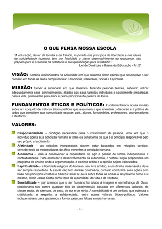 - 4 -
“A educação, dever da família e do Estado, inspirada nos princípios de liberdade e nos ideais
de solidariedade humana, tem por finalidade o pleno desenvolvimento do educando, seu
preparo para o exercício da cidadania e sua qualificação para o trabalho”.
Lei de Diretrizes e Bases da Educação - Art 2º
O QUE PENSA NOSSA ESCOLA
VISÃO: Sermos reconhecidos na sociedade em que atuamos como escola que desenvolve o ser
humano em todas as suas competências: Emocional, Intelectual, Social e Espiritual.
MISSÃO: Servir à sociedade em que atuamos, fazendo pessoas felizes, sabendo utilizar
adequadamente seus conhecimentos, aliadas aos seus talentos individuais e socialmente preparadas
para a vida, permeadas pelo amor e pelos princípios da palavra de Deus.
FUNDAMENTOS ÉTICOS E POLÍTICOS: Fundamentamos nossa missão
sobre um conjunto de valores éticos-políticos que assumem e que orientam o discurso e a prática de
todos que compõem sua comunidade escolar: pais, alunos, funcionários, professores, coordenadores
e diretores.
VALORES:
Responsabilidade – condição necessária para o crescimento da pessoa, uma vez que o
indivíduo aceita sua condição humana e torna-se consciente de que é o principal responsável pelo
seu próprio crescimento.
Afetividade – as relações interpessoais devem estar baseadas em relações cordiais,
considerando as necessidades de afeto inerentes à condição humana.
Autonomia – visa a desenvolver a capacidade de agir e pensar de forma independente e
contextualizada. Para estimular o desenvolvimento da autonomia, o Vitória-Régia proporciona um
programa de ensino onde a argumentação, o espírito crítico e a opinião sejam valorizados.
Espiritualidade - a liberdade religiosa do homem, seu livre arbítrio, é um direito inalienável e deve
ser sempre respeitado. A escola não tem ênfase doutrinária, contudo conduzirá suas ações com
base nos princípios cristãos e bíblicos: amar a Deus sobre todas as coisas e ao próximo como a si
mesmo, tendo Jesus Cristo como fonte de autoridade, de vida e de verdade.
Sensibilidade – por crermos que o ser humano foi criado à imagem e semelhança de Deus,
posicionamo-nos contra qualquer tipo de discriminação baseada em diferenças culturais, de
classe social, de crenças, de sexo, de cor e de etnia. A sensibilidade é um atributo que estimula a
criatividade, o respeito, a solidariedade, entre outros valores éticos-políticos. Valores
indispensáveis para ajudarmos a formar pessoas felizes e mais humanas.
 