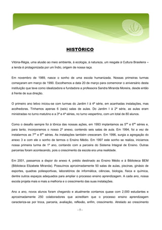 - 5 -
HISTÓRICO
Vitória-Régia, uma alusão ao meio ambiente, à ecologia, à natureza, um resgate à Cultura Brasileira –
a lenda é protagonizada por um Índio, origem de nossa raça.
Em novembro de 1989, nasce o sonho de uma escola humanizada. Nossas primeiras turmas
começaram em março de 1990. Escolhemos a data 20 de março para comemorar o aniversário desta
instituição que teve como idealizadora e fundadora a professora Sandra Miranda Moreira, desde então
à frente de sua direção.
O primeiro ano letivo iniciou-se com turmas do Jardim I à 4ª série, em acanhadas instalações, mas
acolhedoras. Tínhamos apenas 6 (seis) salas de aulas. Do Jardim I à 2ª série, as aulas eram
ministradas no turno matutino e a 3ª e 4ª séries, no turno vespertino, com um total de 80 alunos.
Como o desafio sempre foi à tônica das nossas ações, em 1993 implantamos as 5as
e 6as
séries e,
para tanto, incorporamos o nosso 2º anexo, contendo seis salas de aula. Em 1994, foi a vez de
instalarmos as 7as
e 8as
séries. As instalações também cresceram. Em 1996, surgia a agregação do
anexo 3 e com ele o sonho de termos o Ensino Médio. Em 1997 este sonho se realiza, iniciamos
nossa primeira turma de 1º ano, contando com a parceira do Sistema Integral de Ensino. Outras
parcerias foram acontecendo, pois o crescimento da escola era uma realidade.
Em 2001, passamos a dispor do anexo 4, prédio destinado ao Ensino Médio e à Biblioteca BEM
(Biblioteca Elizabete Miranda). Possuímos aproximadamente 50 salas de aulas, piscinas, ginásio de
esportes, quadras poliesportivas, laboratórios de informática, ciências, biologia, física e química,
dentre outros espaços adequados para ampliar o processo ensino aprendizagem. A cada ano, nossa
escola projeta mais e mais a melhoria e o crescimento das suas instalações.
Ano a ano, novos alunos foram chegando e atualmente contamos quase com 2.000 estudantes e
aproximadamente 250 colaboradores que acreditam que o processo ensino aprendizagem
caracteriza-se por troca, parceria, avaliação, reflexão, enfim, crescimento. Atrelado ao crescimento
 