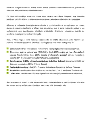 - 6 -
estrutural e organizacional da nossa escola, esteve presente o crescimento cultural, partindo do
tradicional ao construtivismo sociointeracionista.
Em 2009, o Vitória-Régia firmou uma nova e sólida parceria com a Rede Pitágoras - rede de ensino
certificada pelo ISO 9001 – tornando-se sede dos cursos na Bahia para formação de professores.
Adotamos a pedagogia de projetos para estimular o conhecimento e a aprendizagem em nossos
alunos de maneira significativa e eficaz, pois acreditamos que o aluno realmente produz o seu
conhecimento com autenticidade, criticidade, criatividade, dinamismo, entusiasmo, quando ele
questiona, investiga e interpreta a informação.
Hoje, o Vitória-Régia é uma instituição reconhecida no âmbito educacional, pelo incentivo que
promove anualmente aos alunos e famílias à superação dos seus limites participando de:
Concursos literários, olimpíadas do conhecimento e competições interescolares esportivas;
Discussões sobre o voluntariado (VR Solidário, desde 2007), projeto de vida e formação de
valores (Projeto Brilhar, desde 2001), carreira profissional e pessoal, além do mercado de
trabalho (SIP - Semana de Informação Profissional, desde 2007);
Estudos para o ENEM e principais vestibulares da Bahia e do Brasil (Liderança no ENEM por
dois anos consecutivos 2011 e 2012, no Cabula);
Avaliação Educacional – PAERP – Programa de Avaliação Educacional da Rede Pitágoras;
Tutoria - Acompanhamento Multidisciplinar em turno oposto (2º ao 7º ano Ensino Fundamental);
Click Família – Atualidades e troca de experiências em Educação para familiares e convidados.
Somos uma escola inovadora, que tem como objetivo maior possibilitar e contribuir para a educação
dos nossos alunos, profissionais e familiares para toda a vida, de maneira feliz.
 