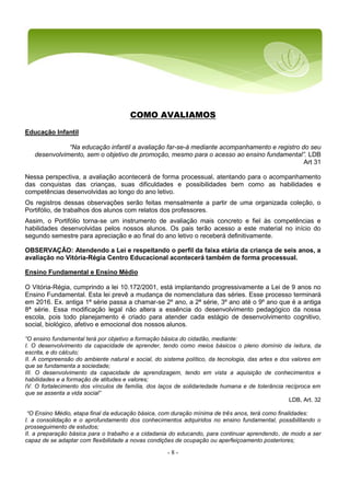 - 8 -
COMO AVALIAMOS
Educação Infantil
“Na educação infantil a avaliação far-se-á mediante acompanhamento e registro do seu
desenvolvimento, sem o objetivo de promoção, mesmo para o acesso ao ensino fundamental”. LDB
Art 31
Nessa perspectiva, a avaliação acontecerá de forma processual, atentando para o acompanhamento
das conquistas das crianças, suas dificuldades e possibilidades bem como as habilidades e
competências desenvolvidas ao longo do ano letivo.
Os registros dessas observações serão feitas mensalmente a partir de uma organizada coleção, o
Portifólio, de trabalhos dos alunos com relatos dos professores.
Assim, o Portifólio torna-se um instrumento de avaliação mais concreto e fiel às competências e
habilidades desenvolvidas pelos nossos alunos. Os pais terão acesso a este material no início do
segundo semestre para apreciação e ao final do ano letivo o receberá definitivamente.
OBSERVAÇÃO: Atendendo a Lei e respeitando o perfil da faixa etária da criança de seis anos, a
avaliação no Vitória-Régia Centro Educacional acontecerá também de forma processual.
Ensino Fundamental e Ensino Médio
O Vitória-Régia, cumprindo a lei 10.172/2001, está implantando progressivamente a Lei de 9 anos no
Ensino Fundamental. Esta lei prevê a mudança de nomenclatura das séries. Esse processo terminará
em 2016. Ex. antiga 1ª série passa a chamar-se 2º ano, a 2ª série, 3º ano até o 9º ano que é a antiga
8ª série. Essa modificação legal não altera a essência do desenvolvimento pedagógico da nossa
escola, pois todo planejamento é criado para atender cada estágio de desenvolvimento cognitivo,
social, biológico, afetivo e emocional dos nossos alunos.
“O ensino fundamental terá por objetivo a formação básica do cidadão, mediante:
I. O desenvolvimento da capacidade de aprender, tendo como meios básicos o pleno domínio da leitura, da
escrita, e do cálculo;
II. A compreensão do ambiente natural e social, do sistema político, da tecnologia, das artes e dos valores em
que se fundamenta a sociedade;
III. O desenvolvimento da capacidade de aprendizagem, tendo em vista a aquisição de conhecimentos e
habilidades e a formação de atitudes e valores;
IV. O fortalecimento dos vínculos de família, dos laços de solidariedade humana e de tolerância recíproca em
que se assenta a vida social”
LDB, Art. 32
“O Ensino Médio, etapa final da educação básica, com duração mínima de três anos, terá como finalidades:
I. a consolidação e o aprofundamento dos conhecimentos adquiridos no ensino fundamental, possibilitando o
prosseguimento de estudos;
II. a preparação básica para o trabalho e a cidadania do educando, para continuar aprendendo, de modo a ser
capaz de se adaptar com flexibilidade a novas condições de ocupação ou aperfeiçoamento posteriores;
 