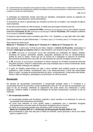 - 9 -
III. o aprimoramento do educando como pessoa humana, incluindo a formação ética e o desenvolvimento crítico;
IV. a compreensão dos fundamentos científico-tecnológicos dos processos produtivos, relacionando a teoria com
a prática, no ensino de cada disciplina”.
LDB, Art 35
A verificação do rendimento escolar será feita por disciplina, abrangendo sempre os aspectos de
assiduidade e aproveitamento, ambos eliminatórios.
O rendimento do aluno é apresentado por trimestre na forma de um boletim, com exceção de alguns
casos especiais.
O ano letivo será dividido em três trimestres. A média para aprovação trimestral será 6,0.
Em cada trimestre haverá no mínimo 03 VAPs (Verificação de Aprendizagem Parcial) com valores menores
totalizando 5,0 pontos, 01 VA (Verificação de Aprendizagem) valendo 4,0 pontos e 01 avaliação qualitativa
(Ponto Qualitativo) valendo 1,0 ponto.
A média de cada trimestre será o somatório das VAPs + VA + Qualitativo, ou seja: 5,0 + 4,0 + 1,0 = 10,0.
Cada trimestre terá um peso diferenciado: 1º Trimestre: peso 3, 2º Trimestre: peso 3, 3º Trimestre: peso 4.
Para cálculo da média anual:
Média do 1º Trimestre X 3 + Média do 2º Trimestre X 3 + Média do 3º Trimestre X 4 : 10.
Será aprovado, o aluno que, no final do ano letivo, totalizar o mínimo de 60 pontos, alcançando no
trimestre média igual ou superior a 6,0 em cada disciplina, com frequência igual ou superior a 75%.
1. As VAPs (Verificação de Aprendizagem Parcial) são compostas por avaliações de registro, projetos,
atividades em grupos, seminários, debates, pesquisas, atividades do livro ou complementares,
tarefas de casa ou classe. Tendo que ser no mínimo de 3 avaliações no decorrer do trimestre,
0acontecendo semanalmente nas aulas de cada disciplina em período divulgado previamente.
2. A VA (Verificação de Aprendizagem) acontecerá na última quinzena do trimestre envolvendo assuntos
discutidos durante o mesmo e selecionados para essa avaliação para e ensino fundamental, sendo
no Ensino Médio realizada aos sábados.
3. A partir do trabalho desenvolvido em sala, o aluno também será avaliado quanto ao aspecto
qualitativo a cada trimestre, considerando todo o seu desenvolvimento a partir das observações
feitas no diário, na pasta de acompanhamento do aluno, comportamento, cumprimento das tarefas,
atrasos, faltas na disciplina, participação e envolvimento na rotina da escola.
Recuperação
Os estudos de recuperação compreendem a recuperação paralela (após o 1º trimestre) e a
recuperação final (fim do ano letivo), sendo estabelecida a taxa de 10% do valor da mensalidade a ser
paga no ato da inscrição, destinada ao pagamento das aulas extras aos professores e outras
despesas, conforme dispõe o contrato de prestação de serviços educacionais, acordado no ato da
matricula.
1. Da recuperação paralela:
 A recuperação paralela será facultativa, podendo o aluno escolher e se matricular no curso de
recuperação da(s) disciplina(s) escolhida(s).
 O curso será realizado no turno oposto (aulas e avaliações) com o calendário divulgado
antecipadamente e as aulas serão de frequência obrigatória para os inscritos.
 A média da recuperação paralela será calculada a partir da fórmula abaixo:
Média do I trimestre (MT) X 3 + Verificação de Recuperação Paralela (VRP) X 7/10.
Será considerada a nota mais alta para a média do trimestre, sendo aprovado o aluno com média
igual ou superior a 6,0.
 