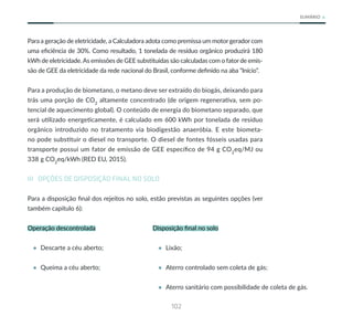 102
SUMÁRIO
Para a geração de eletricidade, a Calculadora adota como premissa um motor gerador com
uma eficiência de 30%. Como resultado, 1 tonelada de resíduo orgânico produzirá 180
kWh de eletricidade.As emissões de GEE substituídas são calculadas com o fator de emis-
são de GEE da eletricidade da rede nacional do Brasil, conforme definido na aba “Início”.
Para a produção de biometano, o metano deve ser extraído do biogás, deixando para
trás uma porção de CO2
altamente concentrado (de origem regenerativa, sem po-
tencial de aquecimento global). O conteúdo de energia do biometano separado, que
será utilizado energeticamente, é calculado em 600 kWh por tonelada de resíduo
orgânico introduzido no tratamento via biodigestão anaeróbia. E este biometa-
no pode substituir o diesel no transporte. O diesel de fontes fósseis usadas para
transporte possui um fator de emissão de GEE específico de 94 g CO2
eq/MJ ou
338 g CO2
eq/kWh (RED EU, 2015).
III OPÇÕES DE DISPOSIÇÃO FINAL NO SOLO
Para a disposição final dos rejeitos no solo, estão previstas as seguintes opções (ver
também capítulo 6):
Operação descontrolada
• Descarte a céu aberto;
• Queima a céu aberto;
Disposição final no solo
• Lixão;
• Aterro controlado sem coleta de gás;
• Aterro sanitário com possibilidade de coleta de gás.
 