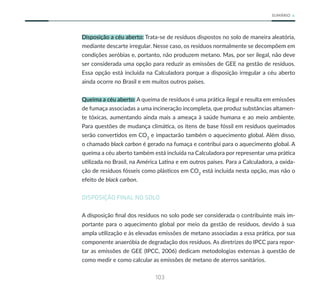 103
SUMÁRIO
Disposição a céu aberto: Trata-se de resíduos dispostos no solo de maneira aleatória,
mediante descarte irregular. Nesse caso, os resíduos normalmente se decompõem em
condições aeróbias e, portanto, não produzem metano. Mas, por ser ilegal, não deve
ser considerada uma opção para reduzir as emissões de GEE na gestão de resíduos.
Essa opção está incluída na Calculadora porque a disposição irregular a céu aberto
ainda ocorre no Brasil e em muitos outros países.
Queima a céu aberto: A queima de resíduos é uma prática ilegal e resulta em emissões
de fumaça associadas a uma incineração incompleta, que produz substâncias altamen-
te tóxicas, aumentando ainda mais a ameaça à saúde humana e ao meio ambiente.
Para questões de mudança climática, os itens de base fóssil em resíduos queimados
serão convertidos em CO2
e impactarão também o aquecimento global. Além disso,
o chamado black carbon é gerado na fumaça e contribui para o aquecimento global. A
queima a céu aberto também está incluída na Calculadora por representar uma prática
utilizada no Brasil, na América Latina e em outros países. Para a Calculadora, a oxida-
ção de resíduos fósseis como plásticos em CO2
está incluída nesta opção, mas não o
efeito de black carbon.
DISPOSIÇÃO FINAL NO SOLO
A disposição final dos resíduos no solo pode ser considerada o contribuinte mais im-
portante para o aquecimento global por meio da gestão de resíduos, devido à sua
ampla utilização e às elevadas emissões de metano associadas a essa prática, por sua
componente anaeróbia de degradação dos resíduos. As diretrizes do IPCC para repor-
tar as emissões de GEE (IPCC, 2006) dedicam metodologias extensas à questão de
como medir e como calcular as emissões de metano de aterros sanitários.
 