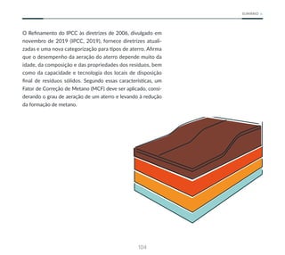 104
SUMÁRIO
O Refinamento do IPCC às diretrizes de 2006, divulgado em
novembro de 2019 (IPCC, 2019), fornece diretrizes atuali-
zadas e uma nova categorização para tipos de aterro. Afirma
que o desempenho da aeração do aterro depende muito da
idade, da composição e das propriedades dos resíduos, bem
como da capacidade e tecnologia dos locais de disposição
final de resíduos sólidos. Segundo essas características, um
Fator de Correção de Metano (MCF) deve ser aplicado, consi-
derando o grau de aeração de um aterro e levando à redução
da formação de metano.
 