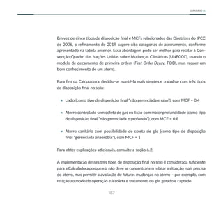 107
SUMÁRIO
Em vez de cinco tipos de disposição final e MCFs relacionados das Diretrizes do IPCC
de 2006, o refinamento de 2019 sugere oito categorias de aterramento, conforme
apresentado na tabela anterior. Essa abordagem pode ser melhor para relatar à Con-
venção-Quadro das Nações Unidas sobre Mudanças Climáticas (UNFCCC), usando o
modelo de decaimento de primeira ordem (First Order Decay, FOD), mas requer um
bom conhecimento de um aterro.
Para fins da Calculadora, decidiu-se mantê-la mais simples e trabalhar com três tipos
de disposição final no solo:
• Lixão (como tipo de disposição final “não gerenciada e raso”), com MCF = 0,4
• Aterro controlado sem coleta de gás ou lixão com maior profundidade (como tipo
de disposição final “não gerenciada e profundo”), com MCF = 0,8
• Aterro sanitário com possibilidade de coleta de gás (como tipo de disposição
final “gerenciada anaeróbia”), com MCF = 1
Para obter explicações adicionais, consulte a seção 6.2.
A implementação desses três tipos de disposição final no solo é considerada suficiente
para a Calculadora porque ela não deve se concentrar em relatar a situação mais precisa
do aterro, mas permitir a avaliação de futuras mudanças no aterro – por exemplo, com
relação ao modo de operação e à coleta e tratamento do gás gerado e captado.
 
