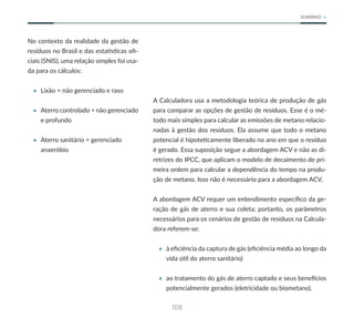 108
SUMÁRIO
No contexto da realidade da gestão de
resíduos no Brasil e das estatísticas ofi-
ciais (SNIS), uma relação simples foi usa-
da para os cálculos:
• Lixão = não gerenciado e raso
• Aterro controlado = não gerenciado
e profundo
• Aterro sanitário = gerenciado
anaeróbio
A Calculadora usa a metodologia teórica de produção de gás
para comparar as opções de gestão de resíduos. Esse é o mé-
todo mais simples para calcular as emissões de metano relacio-
nadas à gestão dos resíduos. Ela assume que todo o metano
potencial é hipoteticamente liberado no ano em que o resíduo
é gerado. Essa suposição segue a abordagem ACV e não as di-
retrizes do IPCC, que aplicam o modelo de decaimento de pri-
meira ordem para calcular a dependência do tempo na produ-
ção de metano. Isso não é necessário para a abordagem ACV.
A abordagem ACV requer um entendimento específico da ge-
ração de gás de aterro e sua coleta; portanto, os parâmetros
necessários para os cenários de gestão de resíduos na Calcula-
dora referem-se:
• à eficiência da captura de gás (eficiência média ao longo da
vida útil do aterro sanitário)
• ao tratamento do gás de aterro captado e seus benefícios
potencialmente gerados (eletricidade ou biometano).
 