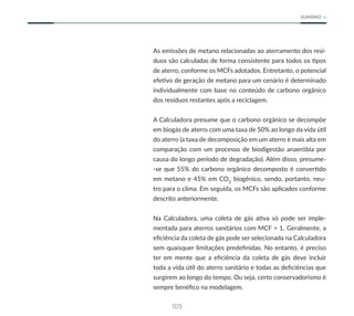 109
SUMÁRIO
As emissões de metano relacionadas ao aterramento dos resí-
duos são calculadas de forma consistente para todos os tipos
de aterro, conforme os MCFs adotados. Entretanto, o potencial
efetivo de geração de metano para um cenário é determinado
individualmente com base no conteúdo de carbono orgânico
dos resíduos restantes após a reciclagem.
A Calculadora presume que o carbono orgânico se decompõe
em biogás de aterro com uma taxa de 50% ao longo da vida útil
do aterro (a taxa de decomposição em um aterro é mais alta em
comparação com um processo de biodigestão anaeróbia por
causa do longo período de degradação). Além disso, presume-
-se que 55% do carbono orgânico decomposto é convertido
em metano e 45% em CO2
biogênico, sendo, portanto, neu-
tro para o clima. Em seguida, os MCFs são aplicados conforme
descrito anteriormente.
Na Calculadora, uma coleta de gás ativa só pode ser imple-
mentada para aterros sanitários com MCF = 1. Geralmente, a
eficiência da coleta de gás pode ser selecionada na Calculadora
sem quaisquer limitações predefinidas. No entanto, é preciso
ter em mente que a eficiência da coleta de gás deve incluir
toda a vida útil do aterro sanitário e todas as deficiências que
surgirem ao longo do tempo. Ou seja, certo conservadorismo é
sempre benéfico na modelagem.
 