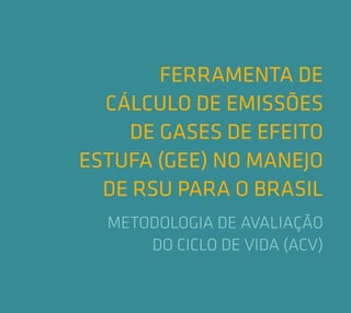 FERRAMENTA DE
CÁLCULO DE EMISSÕES
DE GASES DE EFEITO
ESTUFA (GEE) NO MANEJO
DE RSU PARA O BRASIL
METODOLOGIA DE AVALIAÇÃO
DO CICLO DE VIDA (ACV)
 