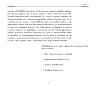 110
SUMÁRIO
Segundo o IPCC (2006), as medições de eficiências de captação reportadas para pro-
jetos de recuperação de gás em aterros atingiram valores de 9% até mais de 90%.
Mas tais medições refletem, principalmente, uma situação específica no tempo, um
retrato estático durante o processo de degradação anaeróbia. Durante a vida útil de
um aterro, presume-se que no máximo 50% do metano potencialmente gerado pode
ser capturado, mesmo usando técnicas avançadas de coleta de gás. A eficiência média
da coleta de gás depende do tempo. Nos estágios iniciais de disposição de resíduos
no aterro, estes não são cobertos por uma camada mineral. Portanto, apenas uma
pequena quantidade do metano gerado pode ser capturada. Posteriormente, a taxa
de captura de gás é consideravelmente maior quando poços de captura de gás são
instalados e o aterro sanitário é coberto por uma camada mineral. Os exemplos simpli-
ficados a seguir explicam como a eficiência de coleta de gás pode ser estimada.
A Calculadora permite tratar o gás de aterro coletado de dife-
rentes maneiras:
• Sem tratamento (apenas ventilação)
• Queima para a atmosfera (Flare)
• Geração de eletricidade
• Produção de biometano
 