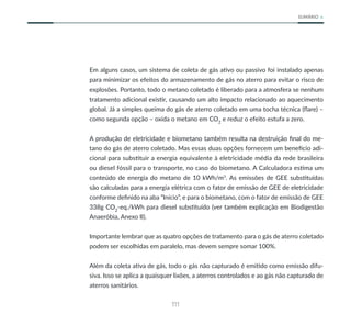 111
SUMÁRIO
Em alguns casos, um sistema de coleta de gás ativo ou passivo foi instalado apenas
para minimizar os efeitos do armazenamento de gás no aterro para evitar o risco de
explosões. Portanto, todo o metano coletado é liberado para a atmosfera se nenhum
tratamento adicional existir, causando um alto impacto relacionado ao aquecimento
global. Já a simples queima do gás de aterro coletado em uma tocha técnica (flare) –
como segunda opção – oxida o metano em CO2
e reduz o efeito estufa a zero.
A produção de eletricidade e biometano também resulta na destruição final do me-
tano do gás de aterro coletado. Mas essas duas opções fornecem um benefício adi-
cional para substituir a energia equivalente à eletricidade média da rede brasileira
ou diesel fóssil para o transporte, no caso do biometano. A Calculadora estima um
conteúdo de energia do metano de 10 kWh/m3
. As emissões de GEE substituídas
são calculadas para a energia elétrica com o fator de emissão de GEE de eletricidade
conforme definido na aba “Início”, e para o biometano, com o fator de emissão de GEE
338g CO2
-eq./kWh para diesel substituído (ver também explicação em Biodigestão
Anaeróbia, Anexo II).
Importante lembrar que as quatro opções de tratamento para o gás de aterro coletado
podem ser escolhidas em paralelo, mas devem sempre somar 100%.
Além da coleta ativa de gás, todo o gás não capturado é emitido como emissão difu-
siva. Isso se aplica a quaisquer lixões, a aterros controlados e ao gás não capturado de
aterros sanitários.
 