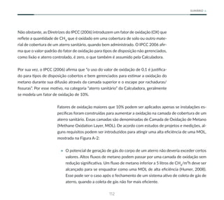 112
SUMÁRIO
Não obstante, as Diretrizes do IPCC (2006) introduzem um fator de oxidação (OX) que
reflete a quantidade de CH4
que é oxidado em uma cobertura de solo ou outro mate-
rial de cobertura de um aterro sanitário, quando bem administrado. O IPCC 2006 afir-
ma que o valor-padrão do fator de oxidação para tipos de disposição não gerenciados,
como lixão e aterro controlado, é zero, o que também é assumido pela Calculadora.
Por sua vez, o IPCC (2006) afirma que “o uso do valor de oxidação de 0,1 é justifica-
do para tipos de disposição cobertos e bem gerenciados para estimar a oxidação do
metano durante sua difusão através da camada superior e o escape por rachaduras/
fissuras”. Por esse motivo, na categoria “aterro sanitário” da Calculadora, geralmente
se modela um fator de oxidação de 10%.
Fatores de oxidação maiores que 10% podem ser aplicados apenas se instalações es-
pecíficas foram construídas para aumentar a oxidação na camada de cobertura de um
aterro sanitário. Essas camadas são denominadas de Camada de Oxidação de Metano
(Methane Oxidation Layer, MOL). De acordo com estudos de projetos e medições, al-
guns requisitos podem ser introduzidos para atingir uma alta eficiência de uma MOL,
mostrada na Figura A-2:
• O potencial de geração de gás do corpo de um aterro não deveria exceder certos
valores. Altos fluxos de metano podem passar por uma camada de oxidação sem
redução significativa. Um fluxo de metano inferior a 5 litros de CH4
/m²h deve ser
alcançado para se enquadrar como uma MOL de alta eficiência (Humer, 2008).
Esse pode ser o caso após o fechamento de um sistema ativo de coleta de gás de
aterro, quando a coleta de gás não for mais eficiente.
 