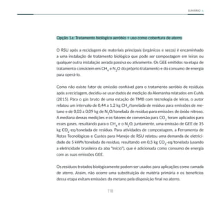 118
SUMÁRIO
Opção 1a: Tratamento biológico aeróbio + uso como cobertura de aterro
O RSU após a reciclagem de materiais principais (orgânicos e secos) é encaminhado
a uma instalação de tratamento biológico que pode ser compostagem em leiras ou
qualquer outra instalação aerada passiva ou ativamente. Os GEE emitidos na etapa de
tratamento consistem em CH4
e N2
O do próprio tratamento e do consumo de energia
para operá-lo.
Como não existe fator de emissão confiável para o tratamento aeróbio de resíduos
após a reciclagem, decidiu-se usar dados de medição da Alemanha relatados em Cuhls
(2015). Para o gás bruto de uma estação de TMB com tecnologia de leiras, o autor
relatou um intervalo de 0,44 a 1,2 kg CH4
/tonelada de resíduo para emissões de me-
tano e de 0,03 a 0,09 kg de N2
O/tonelada de resíduo para emissões de óxido nitroso.
A mediana dessas medições e os fatores de conversão para CO2
foram aplicados para
esses gases, resultando para o CH4
e o N2
O, juntamente, uma emissão de GEE de 35
kg CO2
-eq/tonelada de resíduo. Para atividades de compostagem, a Ferramenta de
Rotas Tecnológicas e Custos para Manejo de RSU relatou uma demanda de eletrici-
dade de 5 kWh/tonelada de resíduo, resultando em 0,5 kg CO2
-eq/tonelada (usando
a eletricidade brasileira da aba “Início”), que é adicionada como consumo de energia
com as suas emissões GEE.
Os resíduos tratados biologicamente podem ser usados para aplicações como camada
de aterro. Assim, não ocorre uma substituição de matéria primária e os benefícios
dessa etapa evitam emissões do metano pela disposição final no aterro.
 