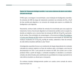 119
SUMÁRIO
Opção 1b: Tratamento biológico aeróbio + uso como cobertura de aterro com indica-
ção para uso do gás
O RSU após a reciclagem é encaminhado a uma instalação de biodigestão anaeróbia.
As emissões de GEE da etapa de tratamento consistem nas emissões de CH4
e N2
O
da fase aeróbia pós-digestão e no consumo de energia para operar as unidades de
biodigestão e pós-digestão.
Novamente, nenhum dado confiável de emissão foi encontrado para essa opção de
tratamento. Como a fase de pós-digestão é um tratamento aeróbio como na opção 1a,
decidiu-se trabalhar com o mesmo fator de emissão de GEE de 35 kg CO2
-eq/tonela-
da de resíduo. Para atividades de compostagem, a Ferramenta de Rotas Tecnológicas
e Custos para Manejo de RSU relatou uma demanda de eletricidade de 100 kWh/Mg
residual, resultando em 9,3 kg CO2
-eq/Mg de resíduo, adotando o fator de emissão
da rede elétrica brasileira definido na aba “Início”.
A biodigestão anaeróbia fornece um rendimento de biogás dependendo do conteúdo
calculado de carbono orgânico no fluxo de resíduos após a reciclagem, uma taxa de
decomposição de 35% e uma parcela de metano de 60%. De acordo com os dois
produtos feitos a partir do biogás, o conteúdo energético é calculado e as emissões
evitadas são determinadas pela substituição da quantidade de energia equivalente da
rede elétrica brasileira ou diesel para o transporte.
Os resíduos tratados biologicamente podem ser usados como camada de aterro
(veja descrição 1a.)
 