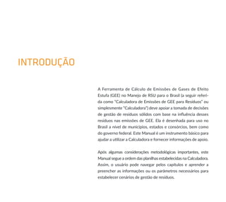 INTRODUÇÃO
A Ferramenta de Cálculo de Emissões de Gases de Efeito
Estufa (GEE) no Manejo de RSU para o Brasil (a seguir referi-
da como “Calculadora de Emissões de GEE para Resíduos” ou
simplesmente ”Calculadora”) deve apoiar a tomada de decisões
de gestão de resíduos sólidos com base na influência desses
resíduos nas emissões de GEE. Ela é desenhada para uso no
Brasil a nível de municípios, estados e consórcios, bem como
do governo federal. Este Manual é um instrumento básico para
ajudar a utilizar a Calculadora e fornecer informações de apoio.
Após algumas considerações metodológicas importantes, este
Manual segue a ordem das planilhas estabelecidas na Calculadora.
Assim, o usuário pode navegar pelos capítulos e aprender a
preencher as informações ou os parâmetros necessários para
estabelecer cenários de gestão de resíduos.
 