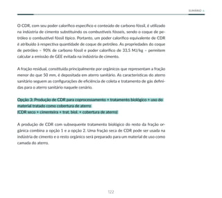 122
SUMÁRIO
O CDR, com seu poder calorífico específico e conteúdo de carbono fóssil, é utilizado
na indústria de cimento substituindo os combustíveis fósseis, sendo o coque de pe-
tróleo o combustível fóssil típico. Portanto, um poder calorífico equivalente de CDR
é atribuído à respectiva quantidade de coque de petróleo. As propriedades do coque
de petróleo – 90% de carbono fóssil e poder calorífico de 33,5 MJ/kg – permitem
calcular a emissão de GEE evitada na indústria de cimento.
A fração residual, constituída principalmente por orgânicos que representam a fração
menor do que 50 mm, é depositada em aterro sanitário. As características do aterro
sanitário seguem as configurações de eficiência de coleta e tratamento de gás defini-
das para o aterro sanitário naquele cenário.
Opção 3: Produção de CDR para coprocessamento + tratamento biológico + uso do
material tratado como cobertura de aterro
(CDR seco + cimenteira + trat. biol. + cobertura de aterro)
A produção de CDR com subsequente tratamento biológico do resto da fração or-
gânica combina a opção 1 e a opção 2. Uma fração seca de CDR pode ser usada na
indústria de cimento e o resto orgânico será preparado para um material de uso como
camada do aterro.
 