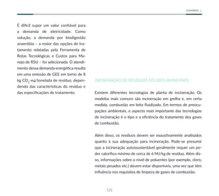 126
SUMÁRIO
É difícil supor um valor confiável para
a demanda de eletricidade. Como
solução, a demanda por biodigestão
anaeróbia – a maior das opções de tra-
tamento relatadas pela Ferramenta de
Rotas Tecnológicas e Custos para Ma-
nejo de RSU – foi selecionada. O atendi-
mento dessa demanda energética resulta
em uma emissão de GEE em torno de 8
kg CO2
-eq/tonelada de resíduo, depen-
dendo das características do resíduo e
das especificações de tratamento.
INCINERAÇÃO DE RESÍDUOS SÓLIDOS MUNICIPAIS
Existem diferentes tecnologias de planta de incineração. Os
modelos mais comuns são incineração em grelha e, em certa
medida, combustão em leito fluidizado. Em termos de preocu-
pações ambientais, o aspecto mais importante das tecnologias
de incineração é o tipo e a eficiência do tratamento dos gases
de combustão.
Além disso, os resíduos devem ser exaustivamente analisados
quanto à sua adequação para incineração. Pode-se presumir
que a incineração autossustentável geralmente requer um po-
der calorífico mínimo de cerca de 6 MJ/kg de resíduo. Além dis-
so, informações sobre o nível de poluentes (por exemplo, cloro,
metais pesados etc.) devem estar disponíveis, uma vez que têm
influência nos requisitos de limpeza de gases de combustão.
 