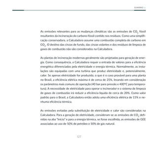 127
SUMÁRIO
As emissões relevantes para as mudanças climáticas são as emissões de CO2
fóssil
resultantes da incineração do carbono fóssil contido nos resíduos. Como uma simplifi-
cação conservadora, a Calculadora assume uma combustão completa de carbono em
CO2
. O destino das cinzas de fundo, das cinzas volantes e dos resíduos de limpeza de
gases de combustão não são considerados na Calculadora.
As plantas de incineração modernas geralmente são projetadas para geração de ener-
gia. Como consequência, a Calculadora requer a entrada de valores para a eficiência
energética diferenciados pela eletricidade e energia térmica. Normalmente, as insta-
lações são equipadas com uma turbina que produz eletricidade e, potencialmente,
calor. Se apenas eletricidade for produzida, o que é o caso provável para uma planta
no Brasil, a eficiência elétrica máxima é de cerca de 25%, levando em consideração
os parâmetros mais comuns de operação (40 bar para pressão e 400°C para tempera-
tura). A necessidade de eletricidade para operar o incinerador e o sistema de limpeza
de gases de combustão irá reduzir a eficiência líquida de cerca de 20%. Como valor
padrão para o Brasil, a Calculadora então adota uma eficiência elétrica de 15% e ne-
nhuma eficiência térmica.
As emissões evitadas pela substituição de eletricidade e calor são consideradas na
Calculadora. Para a geração de eletricidade, consideram-se as emissões de CO2
defi-
nidas na aba “Início” e para a energia térmica, se fosse escolhida, as emissões de GEE
associadas ao uso de 50% de petróleo e 50% de gás natural.
 