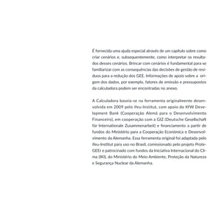 É fornecida uma ajuda especial através de um capítulo sobre como
criar cenários e, subsequentemente, como interpretar os resulta-
dos desses cenários. Brincar com cenários é fundamental para se
familiarizar com as consequências das decisões de gestão de resí-
duos para a redução dos GEE. Informações de apoio sobre a ori-
gem dos dados, por exemplo, fatores de emissão e pressupostos
da calculadora podem ser encontradas no anexo.
A Calculadora baseia-se na ferramenta originalmente desen-
volvida em 2009 pelo ifeu-Institut, com apoio do KfW Deve-
lopment Bank (Cooperação Alemã para o Desenvolvimento
Financeiro), em cooperação com a GIZ (Deutsche Gesellschaft
für Internationale Zusammenarbeit) e financiamento a partir de
fundos do Ministério para a Cooperação Econômica e Desenvol-
vimento da Alemanha. Essa ferramenta original foi adaptada pelo
ifeu-Institut para uso no Brasil, comissionado pelo projeto Prote-
GEEr e patrocinado com fundos da Iniciativa Internacional do Cli-
ma (IKI), do Ministério do Meio Ambiente, Proteção da Natureza
e Segurança Nuclear da Alemanha.
 