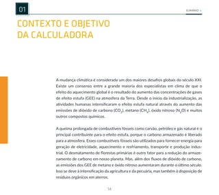 14
SUMÁRIO
CONTEXTO E OBJETIVO
DA CALCULADORA
01
A mudança climática é considerada um dos maiores desafios globais do século XXI.
Existe um consenso entre a grande maioria dos especialistas em clima de que o
efeito do aquecimento global é o resultado do aumento das concentrações de gases
de efeito estufa (GEE) na atmosfera da Terra. Desde o início da industrialização, as
atividades humanas intensificaram o efeito estufa natural através do aumento das
emissões de dióxido de carbono (CO2
), metano (CH4
), óxido nitroso (N2
O) e muitos
outros compostos químicos.
A queima prolongada de combustíveis fósseis como carvão, petróleo e gás natural é o
principal contribuinte para o efeito estufa, porque o carbono armazenado é liberado
para a atmosfera. Esses combustíveis fósseis são utilizados para fornecer energia para
geração de eletricidade, aquecimento e resfriamento, transporte e produção indus-
trial. O desmatamento de florestas primárias é outro fator para a redução do armaze-
namento de carbono em nosso planeta. Mas, além dos fluxos de dióxido de carbono,
as emissões dos GEE de metano e óxido nitroso aumentaram durante o último século.
Isso se deve à intensificação da agricultura e da pecuária, mas também à disposição de
resíduos orgânicos em aterros.
 
