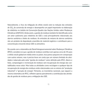 15
SUMÁRIO
Naturalmente, o foco da mitigação do efeito estufa está na redução das emissões
de CO2
da conversão de energia e desempenha um papel importante na elaboração
de relatórios no âmbito da Convenção-Quadro das Nações Unidas sobre Mudanças
Climáticas (UNFCCC). Ainda assim, a gestão de resíduos também foi identificada como
um setor autônomo para relatórios de GEE e está principalmente relacionada aos
aterros sanitários e lixões de resíduos. As emissões de metano de aterros sanitários
são um produto da degradação anaeróbia de material orgânico e contribuem para a
concentração crescente desse GEE na atmosfera.
De acordo com a sistemática do Painel Intergovernamental sobre Mudanças Climáticas
(IPCC), considera-se que a gestão de resíduos contribui com apenas cerca de 5% para
o efeito estufa global em média entre os países. Isso parece pequeno em comparação
com outros setores, mas é preciso levar em conta que um número limitado de ativi-
dades é abarcado pelo setor “gestão de resíduos” como definido pelo IPCC. Aterro e
lixão, compostagem e incineração de resíduos sem recuperação de energia são con-
tabilizados nesse setor. Mas todas as atividades como reciclagem e qualquer tipo de
recuperação de energia dos resíduos estão relacionadas com os setores de “produção
industrial” e “geração de energia”. Portanto, os inventários nacionais, que seguem a
mesma sistemática do IPCC, refletem apenas parcialmente a contribuição das ativida-
des de gestão de resíduos para a mitigação dos GEE.
 