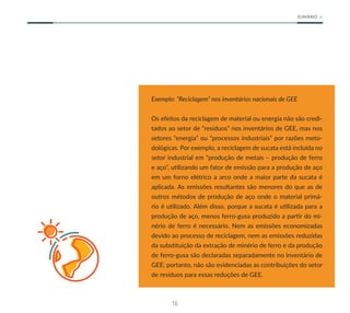 16
SUMÁRIO
Exemplo: “Reciclagem” nos inventários nacionais de GEE
Os efeitos da reciclagem de material ou energia não são credi-
tados ao setor de “resíduos” nos inventários de GEE, mas nos
setores “energia” ou “processos industriais” por razões meto-
dológicas. Por exemplo, a reciclagem de sucata está incluída no
setor industrial em “produção de metais – produção de ferro
e aço", utilizando um fator de emissão para a produção de aço
em um forno elétrico a arco onde a maior parte da sucata é
aplicada. As emissões resultantes são menores do que as de
outros métodos de produção de aço onde o material primá-
rio é utilizado. Além disso, porque a sucata é utilizada para a
produção de aço, menos ferro-gusa produzido a partir do mi-
nério de ferro é necessário. Nem as emissões economizadas
devido ao processo de reciclagem, nem as emissões reduzidas
da substituição da extração de minério de ferro e da produção
de ferro-gusa são declaradas separadamente no inventário de
GEE; portanto, não são evidenciadas as contribuições do setor
de resíduos para essas reduções de GEE.
 