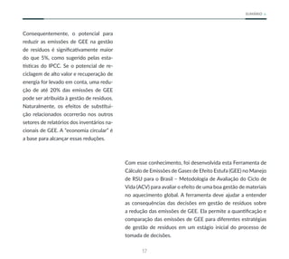 17
SUMÁRIO
Consequentemente, o potencial para
reduzir as emissões de GEE na gestão
de resíduos é significativamente maior
do que 5%, como sugerido pelas esta-
tísticas do IPCC. Se o potencial de re-
ciclagem de alto valor e recuperação de
energia for levado em conta, uma redu-
ção de até 20% das emissões de GEE
pode ser atribuída à gestão de resíduos.
Naturalmente, os efeitos de substitui-
ção relacionados ocorrerão nos outros
setores de relatórios dos inventários na-
cionais de GEE. A “economia circular” é
a base para alcançar essas reduções.
Com esse conhecimento, foi desenvolvida esta Ferramenta de
Cálculo de Emissões de Gases de Efeito Estufa (GEE) no Manejo
de RSU para o Brasil – Metodologia de Avaliação do Ciclo de
Vida (ACV) para avaliar o efeito de uma boa gestão de materiais
no aquecimento global. A ferramenta deve ajudar a entender
as consequências das decisões em gestão de resíduos sobre
a redução das emissões de GEE. Ela permite a quantificação e
comparação das emissões de GEE para diferentes estratégias
de gestão de resíduos em um estágio inicial do processo de
tomada de decisões.
 