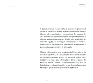 18
SUMÁRIO
A Calculadora não requer profunda experiência profissional
na gestão de resíduos sólidos. Apenas alguns conhecimentos
básicos sobre quantidades e composições de resíduos de
uma determinada área são necessários. Ela permite explorar e
observar as potenciais reduções de GEE com a aplicação de
diferentes opções de reciclagem e tratamento de resíduos.
Valores-padrão são fornecidos para permitir aproximações e
gerar resultados preliminares de orientação.
Mais de 10 anos atrás, uma versão em inglês e espanhol da
Calculadora (SWM-GHG Calculator) foi desenvolvida e usada
em diferentes partes do mundo. No âmbito do projeto “Pro-
teGEEr: Cooperação para a Proteção do Clima na Gestão de
Resíduos Sólidos Urbanos” foi decidido pela adaptação da
Calculadora a realidade brasileira e sua disponibilização aos
Municípios que tiveram a oportunidade de testá-la.
 