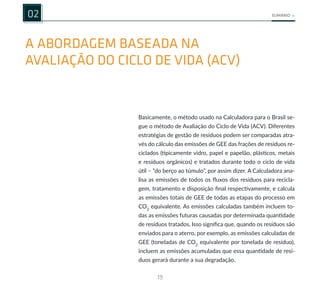 19
SUMÁRIO
02
A ABORDAGEM BASEADA NA
AVALIAÇÃO DO CICLO DE VIDA (ACV)
Basicamente, o método usado na Calculadora para o Brasil se-
gue o método de Avaliação do Ciclo de Vida (ACV). Diferentes
estratégias de gestão de resíduos podem ser comparadas atra-
vés do cálculo das emissões de GEE das frações de resíduos re-
ciclados (tipicamente vidro, papel e papelão, plásticos, metais
e resíduos orgânicos) e tratados durante todo o ciclo de vida
útil – “do berço ao túmulo”, por assim dizer. A Calculadora ana-
lisa as emissões de todos os fluxos dos resíduos para recicla-
gem, tratamento e disposição final respectivamente, e calcula
as emissões totais de GEE de todas as etapas do processo em
CO2
equivalente. As emissões calculadas também incluem to-
das as emissões futuras causadas por determinada quantidade
de resíduos tratados. Isso significa que, quando os resíduos são
enviados para o aterro, por exemplo, as emissões calculadas de
GEE (toneladas de CO2
equivalente por tonelada de resíduo),
incluem as emissões acumuladas que essa quantidade de resí-
duos gerará durante a sua degradação.
 