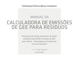 Cooperação Técnica Brasil–Alemanha
MANUAL DA
CALCULADORA DE EMISSÕES
DE GEE PARA RESÍDUOS
Ferramenta de Cálculo de Emissões de Gases
de Efeito Estufa (GEE) no Manejo de RSU
para o Brasil – Metodologia de Avaliação do
Ciclo de Vida (ACV)
autor: Jürgen Giegrich
Julho de 2021
 