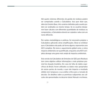 21
SUMÁRIO
Até quatro sistemas diferentes de gestão de resíduos podem
ser comparados usando a Calculadora. Isso quer dizer que,
além do Cenário Base, três cenários definidos pelo usuário po-
dem ser analisados ao mesmo tempo. Se os usuários deseja-
rem fazer cálculos com diferentes quantidades de resíduos ou
composições, a Calculadora deverá ser copiada e salva com um
nome diferente.
Por razões metodológicas e práticas, foi necessário projetar a
Calculadora aplicando várias simplificações. Deve-se enfatizar
que a Calculadora não pode, de forma alguma, representar uma
ACV completa. Ela toma o aquecimento global como o único
impacto ambiental a ser quantificado, enquanto uma ACV com-
pleta abrange uma gama mais ampla de impactos ambientais.
Esta versão da Calculadora de Emissões de GEE para Resíduos
tem como objetivo utilizar informações o mais próximas pos-
sível da situação brasileira. Em caso de falta de dados espe-
cíficos do Brasil, foram utilizados os dados mais apropriados
de outras partes do mundo, o que não impacta o resultado
obtido nem tampouco a sua análise crítica para a tomada de
decisão. Os detalhes sobre as premissas subjacentes aos cál-
culos são apresentados no decorrer deste Manual e no Anexo.
 