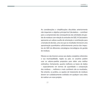 22
SUMÁRIO
As considerações e simplificações discutidas anteriormente
não impactam o objetivo principal da Calculadora – contribuir
para a compreensão das consequências das atividades de ges-
tão de resíduos com relação às emissões de GEE. A Calculadora
apresenta um valioso auxílio de orientação e contribuição para
a tomada de decisão, uma vez que os resultados fornecem uma
aproximação quantitativa suficientemente precisa dos impac-
tos de GEE de diferentes estratégicas tecnológicas de gestão
de resíduos.
Mesmo se não tiverem acesso aos dados completos referentes
a sua municipalidade, região ou país, os usuários podem
usar os valores-padrão propostos para obter uma melhor
estimativa. Certamente, quanto melhores as bases de dados
– especialmente em termos de quantidade e composição
dos resíduos –, melhores e mais confiáveis são os resultados.
No entanto, na prática, as opções de tratamento de resíduos
devem ser cuidadosamente avaliadas em qualquer caso antes
de realizar um novo projeto.
 