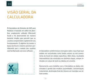 23
SUMÁRIO
VISÃO GERAL DA
CALCULADORA
03
A Calculadora de Emissões de GEE para
Resíduos é baseada em editor de plani-
lhas amplamente utilizado (Microsoft
Excel) e foi desenvolvida de maneira
bastante simples para permitir que os
usuários compreendam rapidamente seu
funcionamento. O objetivo foi manter o
layout do Excel o máximo possível, con-
siderando que a maioria dos usuários
está familiarizada com esse software. A Calculadora contém breves instruções sobre o que fazer que
podem ser encontradas como textos visíveis ou nos comen-
tários do Excel em células específicas. Além disso, resultados
intermediários são mostrados em distintas etapas, sempre in-
dicadas em caixas de texto ou tabelas em amarelo.
Basicamente, para trabalhar com a Calculadora os dados rela-
cionados à gestão dos resíduos (quantidades, caracterização,
tratamentos, destinação final etc.) devem ser inseridos nas cé-
lulas verdes.
 