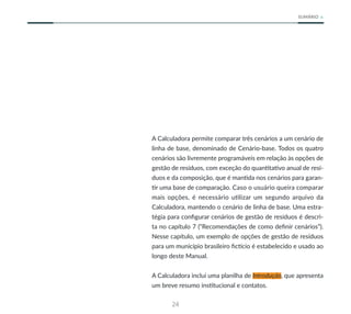 24
SUMÁRIO
A Calculadora permite comparar três cenários a um cenário de
linha de base, denominado de Cenário-base. Todos os quatro
cenários são livremente programáveis em relação às opções de
gestão de resíduos, com exceção do quantitativo anual de resí-
duos e da composição, que é mantida nos cenários para garan-
tir uma base de comparação. Caso o usuário queira comparar
mais opções, é necessário utilizar um segundo arquivo da
Calculadora, mantendo o cenário de linha de base. Uma estra-
tégia para configurar cenários de gestão de resíduos é descri-
ta no capítulo 7 (“Recomendações de como definir cenários”).
Nesse capítulo, um exemplo de opções de gestão de resíduos
para um município brasileiro fictício é estabelecido e usado ao
longo deste Manual.
A Calculadora inclui uma planilha de Introdução, que apresenta
um breve resumo institucional e contatos.
 