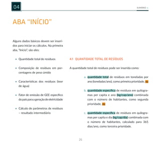 26
SUMÁRIO
ABA “INÍCIO”
04
Alguns dados básicos devem ser inseri-
dos para iniciar os cálculos. Na primeira
aba, “Início”, são eles:
• Quantidade total de resíduos
• Composição de resíduos em por-
centagens de peso úmido
• Características dos resíduos (teor
de água)
• Fator de emissão de GEE específico
dopaísparaageraçãodeeletricidade
• Cálculo de parâmetros de resíduos
– resultado intermediário
4.1 QUANTIDADE TOTAL DE RESÍDUOS
A quantidade total de resíduos pode ser inserida como:
a. quantidade total de resíduos em toneladas por
ano (toneladas/ano), como primeira prioridade, ou
b. quantidade específica de resíduos em quilogra-
mas per capita e ano (kg/cap/ano) combinada
com o número de habitantes, como segunda
prioridade, ou
c. quantidade específica de resíduos em quilogra-
mas per capita e dia (kg/cap/dia) combinada com
o número de habitantes, calculado para 365
dias/ano, como terceira prioridade.
 
